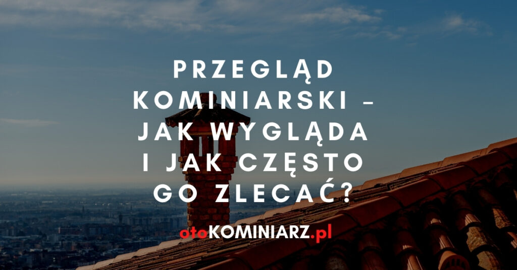 Przegląd kominiarski jak wygląda i jak często go zlecać?
